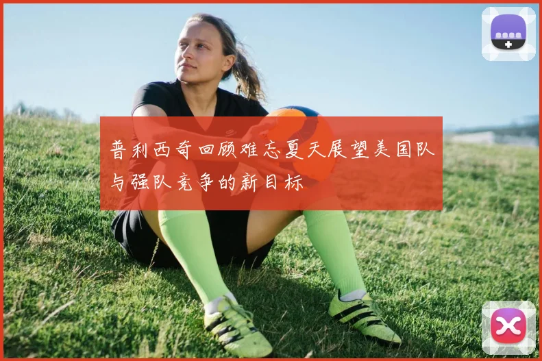 普利西奇回顾难忘夏天展望美国队与强队竞争的新目标