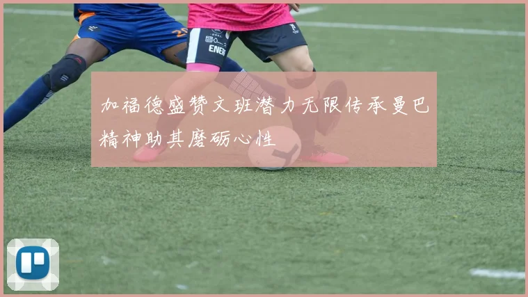 加福德盛赞文班潜力无限传承曼巴精神助其磨砺心性