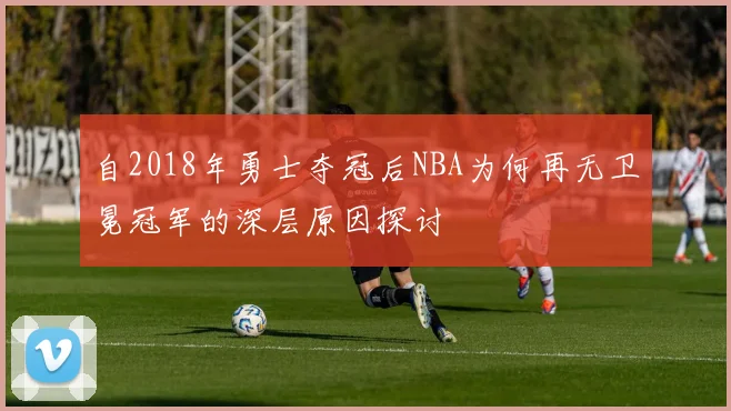 自2018年勇士夺冠后NBA为何再无卫冕冠军的深层原因探讨