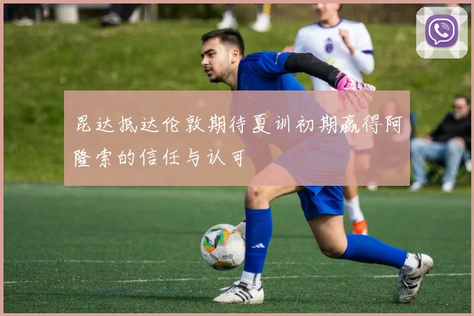 昆达抵达伦敦期待夏训初期赢得阿隆索的信任与认可