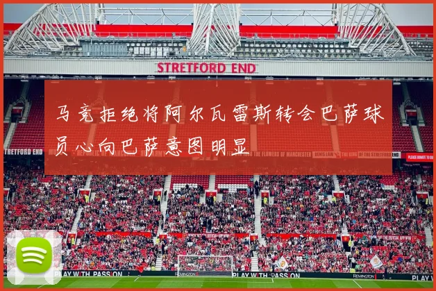马竞拒绝将阿尔瓦雷斯转会巴萨球员心向巴萨意图明显