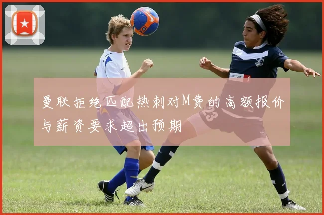 曼联拒绝匹配热刺对M费的高额报价与薪资要求超出预期
