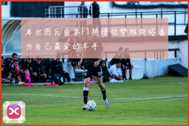 库尔图瓦分享F1热情称赞维斯塔潘为自己最爱的车手