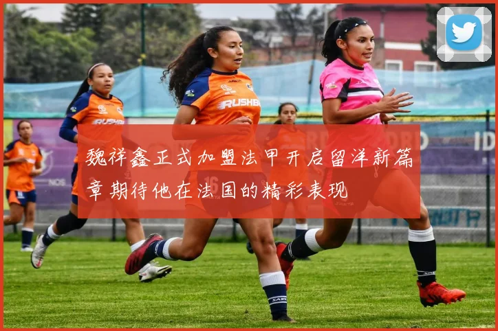 魏祥鑫正式加盟法甲开启留洋新篇章期待他在法国的精彩表现