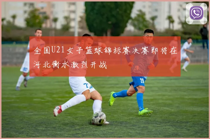全国U21女子篮球锦标赛决赛即将在河北衡水激烈开战
