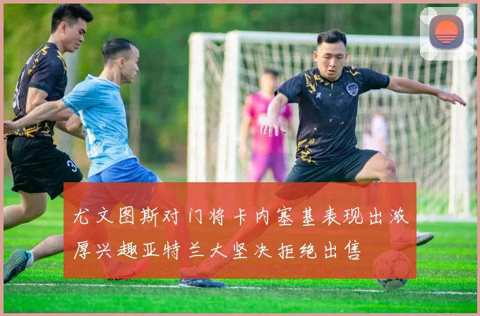 尤文图斯对门将卡内塞基表现出浓厚兴趣亚特兰大坚决拒绝出售
