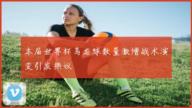 本届世界杯乌龙球数量激增战术演变引发热议