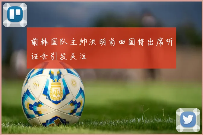 前韩国队主帅洪明甫回国将出席听证会引发关注