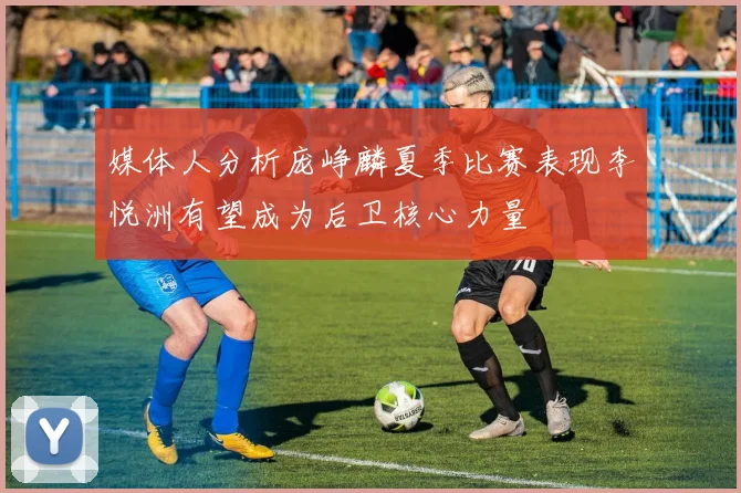 媒体人分析庞峥麟夏季比赛表现李悦洲有望成为后卫核心力量